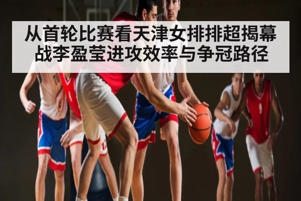从首轮比赛看天津女排排超揭幕战李盈莹进攻效率与争冠路径